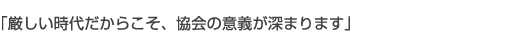 厳しい時代だからこそ、協会の意義が深まります。